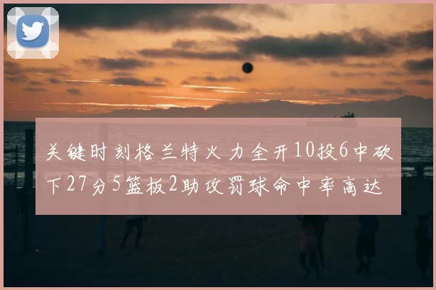 关键时刻格兰特火力全开10投6中砍下27分5篮板2助攻罚球命中率高达857