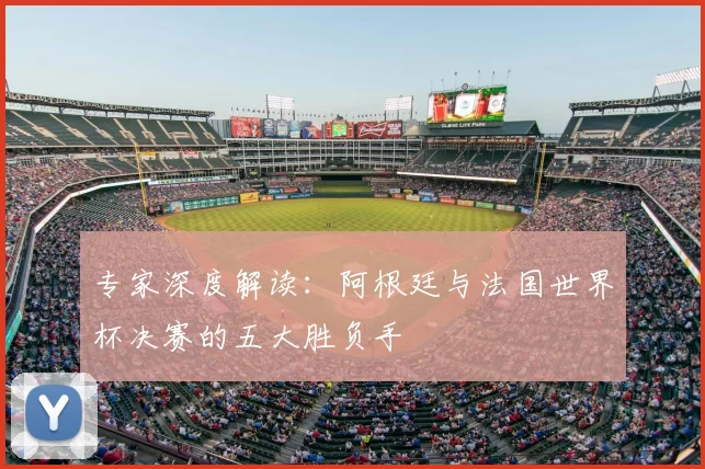 专家深度解读：阿根廷与法国世界杯决赛的五大胜负手