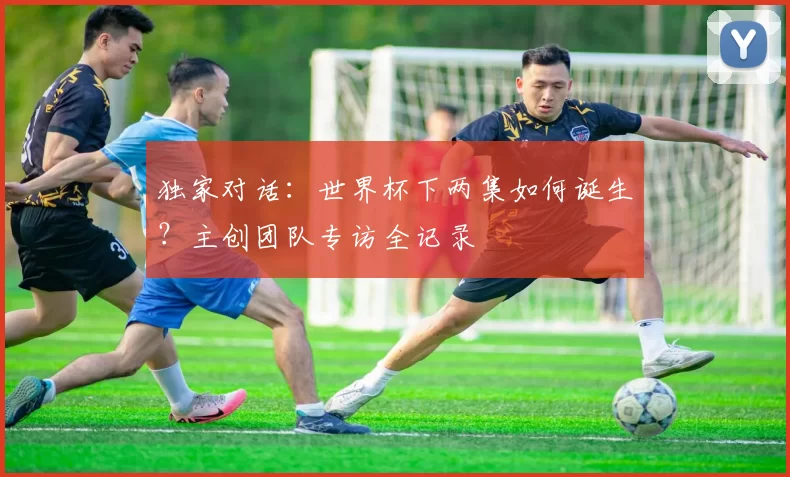 独家对话:世界杯下两集如何诞生?主创团队专访全记录
