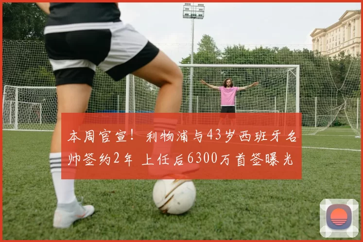 本周官宣!利物浦与43岁西班牙名帅签约2年 上任后6300万首签曝光