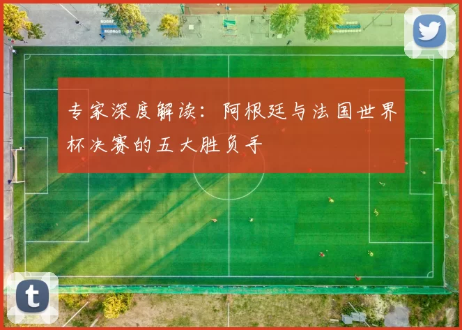 专家深度解读:阿根廷与法国世界杯决赛的五大胜负手