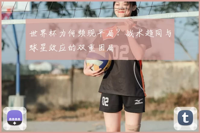 世界杯为何频现平局？战术趋同与球星效应的双重困局