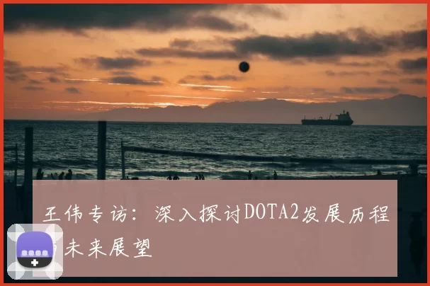 王伟专访:深入探讨DOTA2发展历程与未来展望