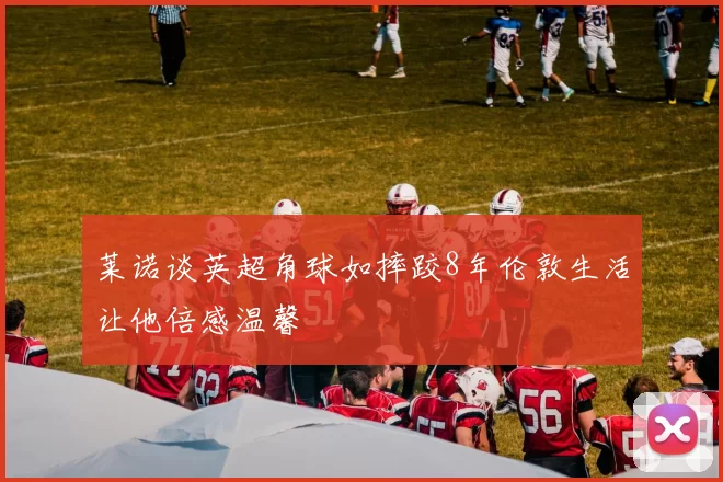 莱诺谈英超角球如摔跤8年伦敦生活让他倍感温馨