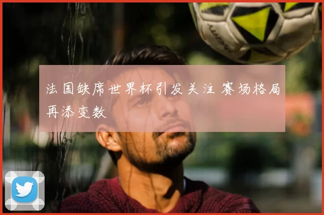 法国缺席世界杯引发关注 赛场格局再添变数