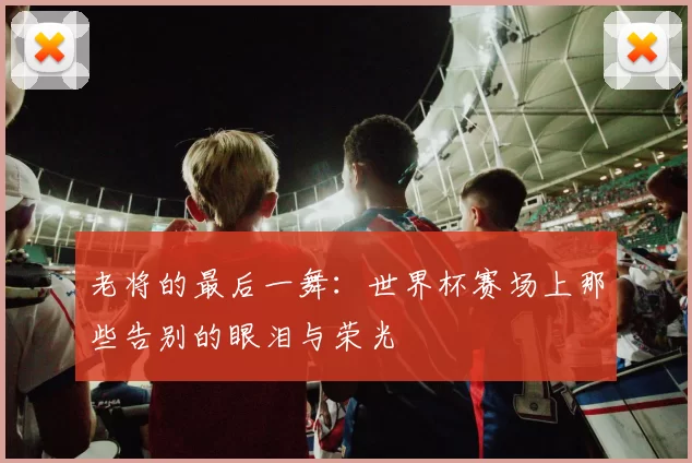老将的最后一舞:世界杯赛场上那些告别的眼泪与荣光