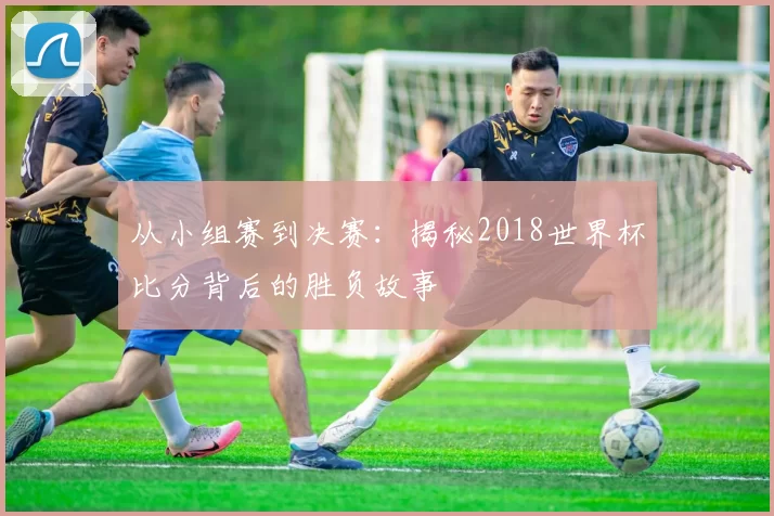 从小组赛到决赛:揭秘2018世界杯比分背后的胜负故事