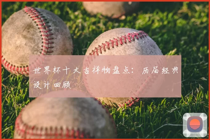 世界杯十大吉祥物盘点:历届经典设计回顾