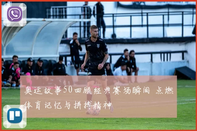 奥运故事50回顾经典赛场瞬间 点燃体育记忆与拼搏精神