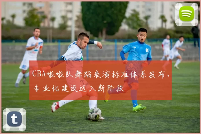 CBA啦啦队舞蹈表演标准体系发布,专业化建设迈入新阶段