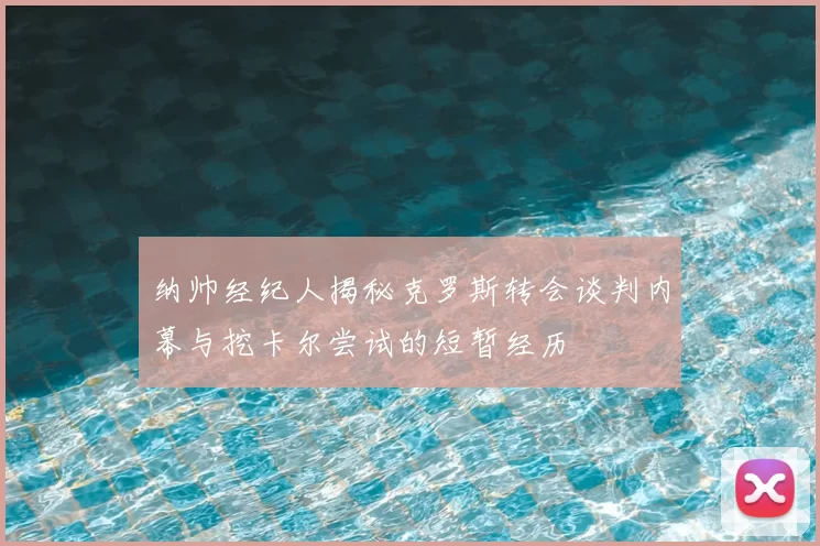 纳帅经纪人揭秘克罗斯转会谈判内幕与挖卡尔尝试的短暂经历