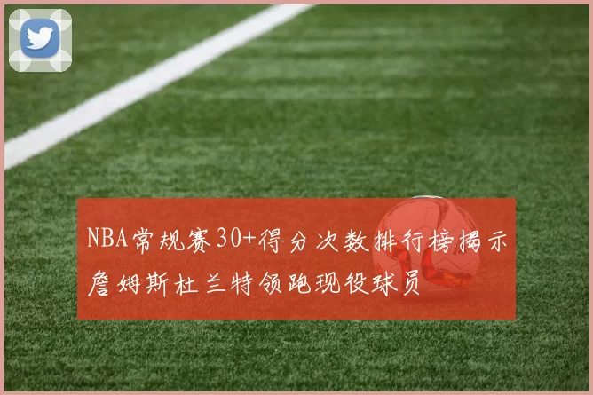 NBA常规赛30+得分次数排行榜揭示詹姆斯杜兰特领跑现役球员