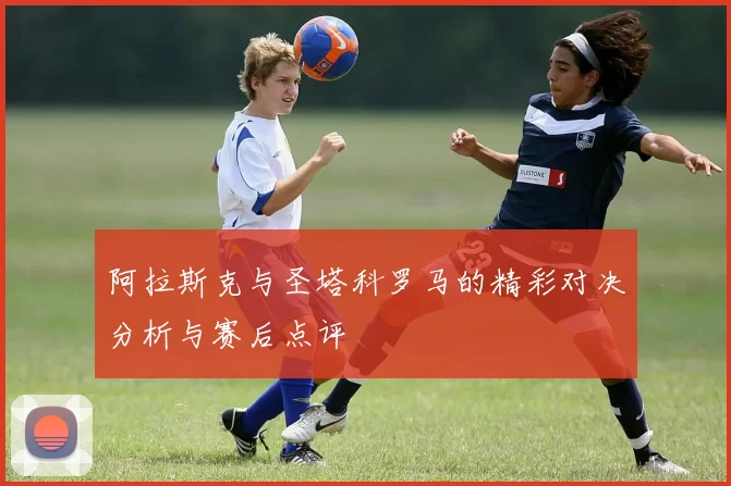 阿拉斯克与圣塔科罗马的精彩对决分析与赛后点评