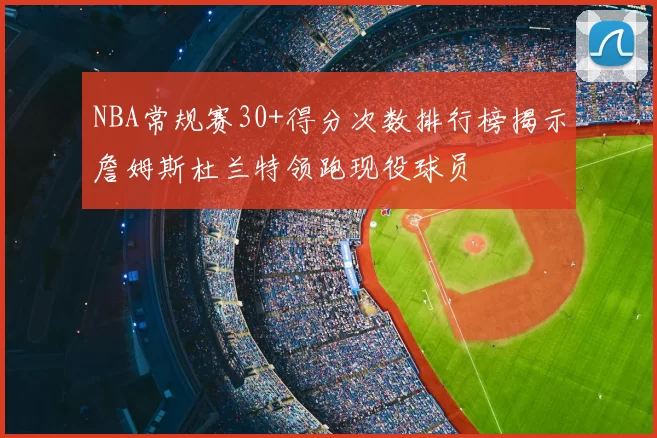 NBA常规赛30+得分次数排行榜揭示詹姆斯杜兰特领跑现役球员