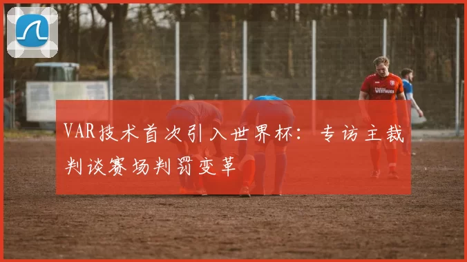 VAR技术首次引入世界杯：专访主裁判谈赛场判罚变革