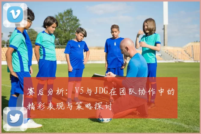 赛后分析:V5与JDG在团队协作中的精彩表现与策略探讨