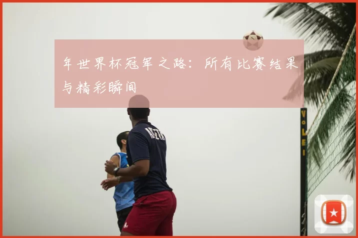 年世界杯冠军之路:所有比赛结果与精彩瞬间