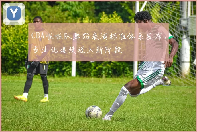 CBA啦啦队舞蹈表演标准体系发布，专业化建设迈入新阶段