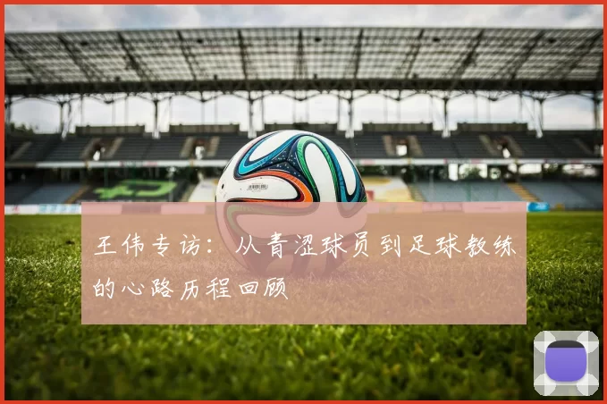 王伟专访:从青涩球员到足球教练的心路历程回顾