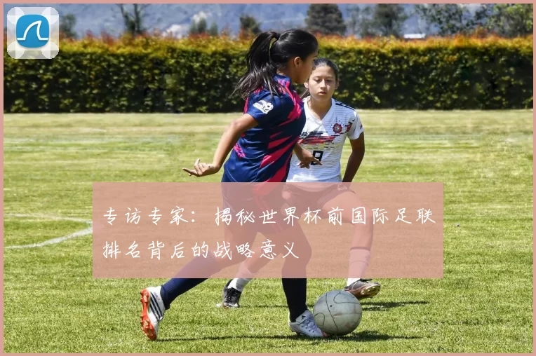 专访专家:揭秘世界杯前国际足联排名背后的战略意义