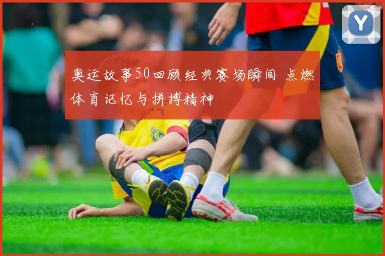 奥运故事50回顾经典赛场瞬间 点燃体育记忆与拼搏精神