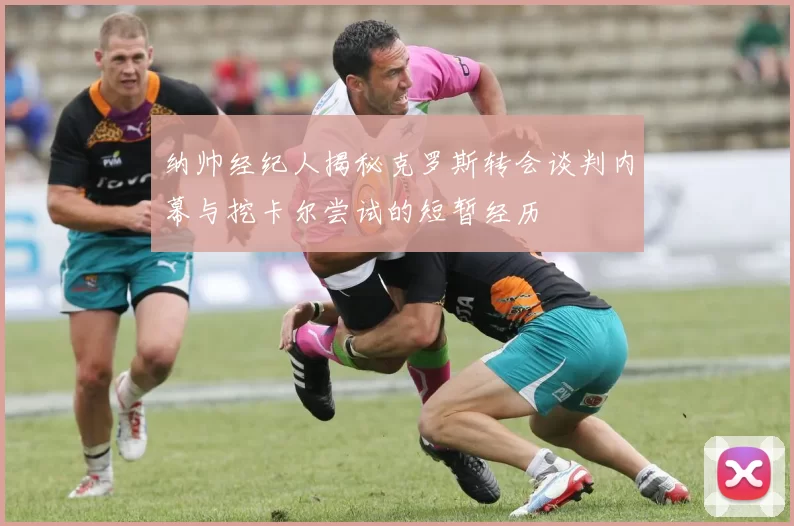 纳帅经纪人揭秘克罗斯转会谈判内幕与挖卡尔尝试的短暂经历