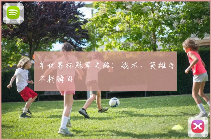 年世界杯冠军之路:战术、英雄与不朽瞬间