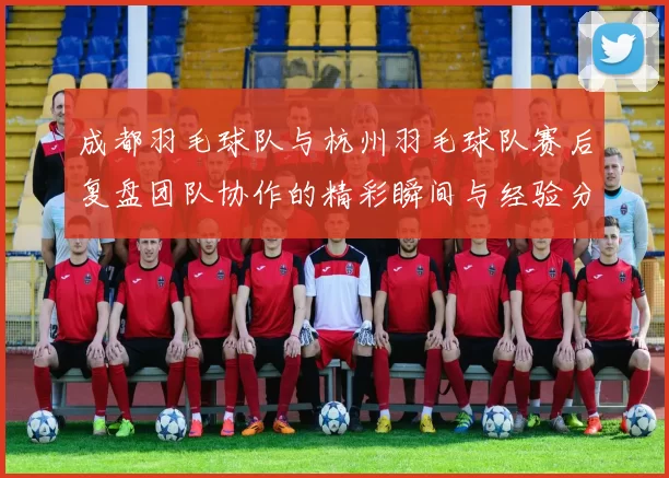 成都羽毛球队与杭州羽毛球队赛后复盘团队协作的精彩瞬间与经验分享