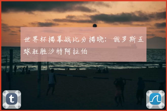 世界杯揭幕战比分揭晓：俄罗斯五球狂胜沙特阿拉伯