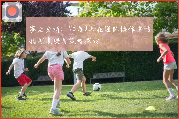 赛后分析:V5与JDG在团队协作中的精彩表现与策略探讨