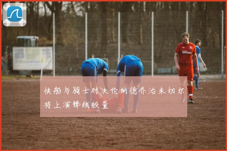 快船与骑士对决伦纳德乔治米切尔将上演锋线较量