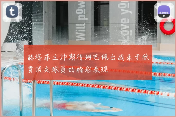 赫塔菲主帅期待姆巴佩出战乐于欣赏顶尖球员的精彩表现