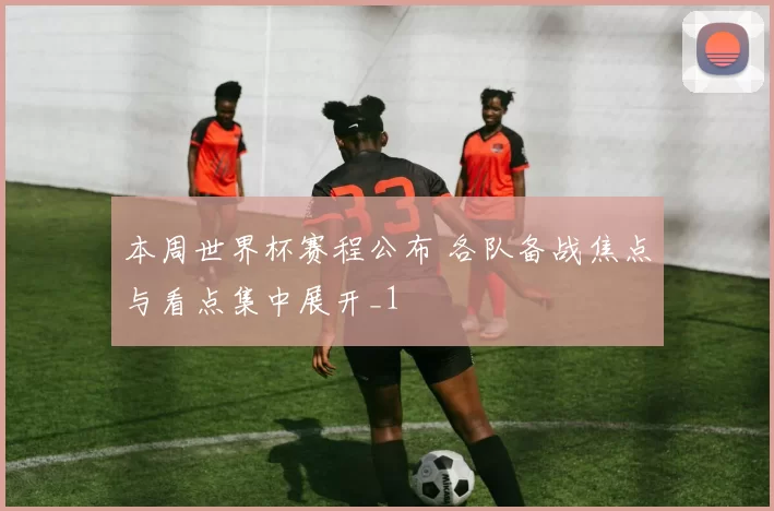 本周世界杯赛程公布 各队备战焦点与看点集中展开_1