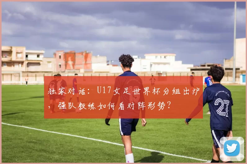 独家对话:U17女足世界杯分组出炉,强队教练如何看对阵形势?