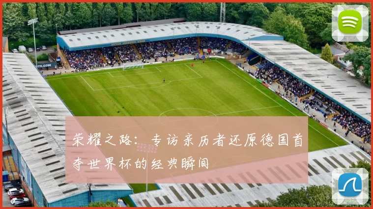 荣耀之路:专访亲历者还原德国首夺世界杯的经典瞬间