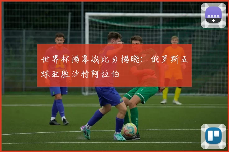 世界杯揭幕战比分揭晓:俄罗斯五球狂胜沙特阿拉伯