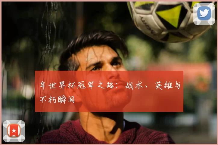 年世界杯冠军之路:战术、英雄与不朽瞬间