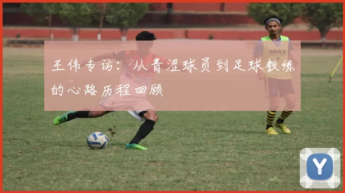 王伟专访:从青涩球员到足球教练的心路历程回顾
