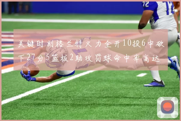 关键时刻格兰特火力全开10投6中砍下27分5篮板2助攻罚球命中率高达857