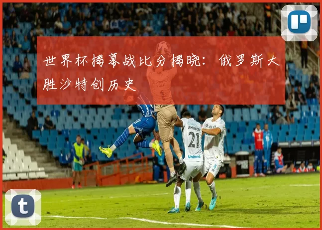 世界杯揭幕战比分揭晓:俄罗斯大胜沙特创历史