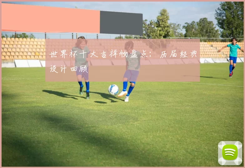 世界杯十大吉祥物盘点:历届经典设计回顾