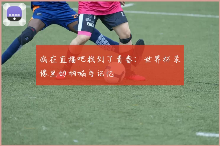 我在直播吧找到了青春:世界杯录像里的呐喊与记忆
