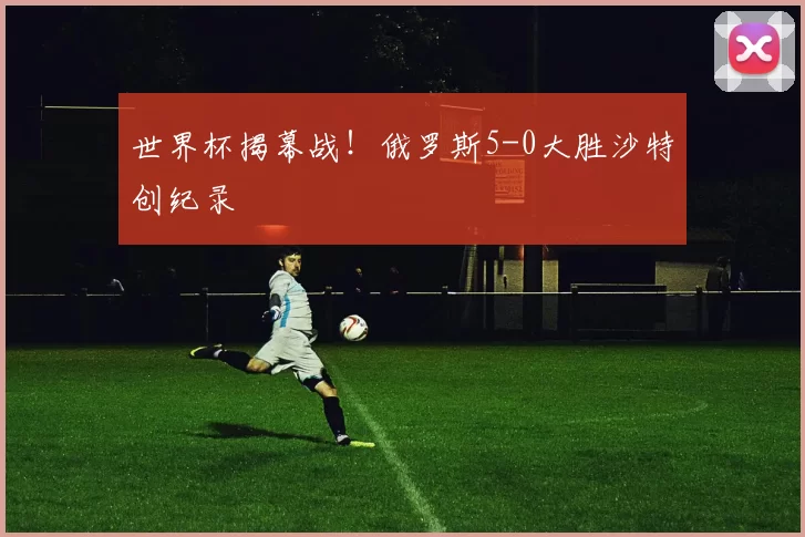 世界杯揭幕战!俄罗斯5-0大胜沙特创纪录