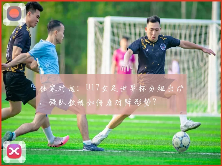 独家对话:U17女足世界杯分组出炉,强队教练如何看对阵形势?