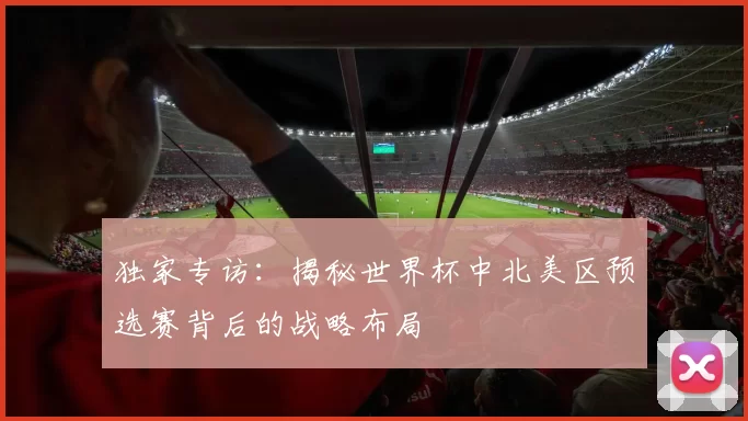 独家专访：揭秘世界杯中北美区预选赛背后的战略布局
