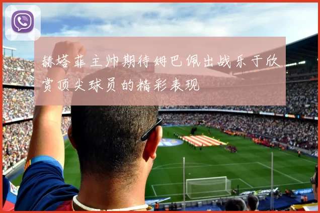 赫塔菲主帅期待姆巴佩出战乐于欣赏顶尖球员的精彩表现