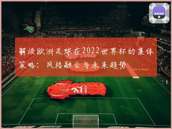解读欧洲足球在2022世界杯的集体策略:风格融合与未来趋势