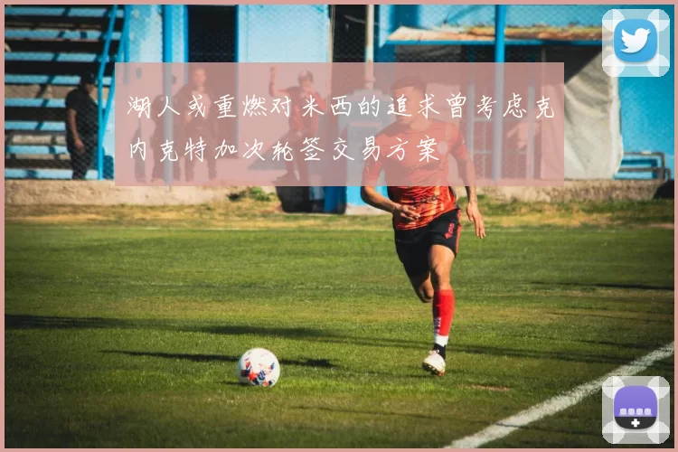 湖人或重燃对米西的追求曾考虑克内克特加次轮签交易方案
