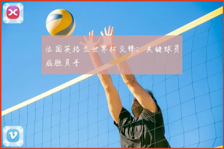 法国英格兰世界杯交锋:关键球员成胜负手