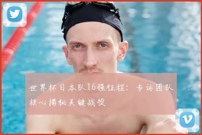 世界杯日本队16强征程:专访团队核心揭秘关键战役